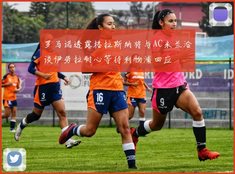 罗马诺透露格拉斯纳将与AC米兰洽谈伊劳拉耐心等待利物浦回应