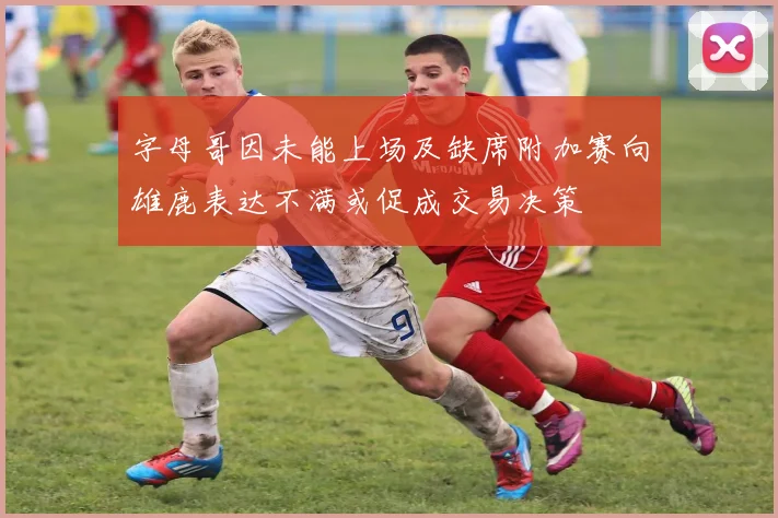 字母哥因未能上场及缺席附加赛向雄鹿表达不满或促成交易决策