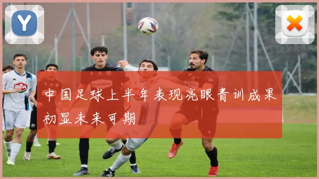 中国足球上半年表现亮眼青训成果初显未来可期