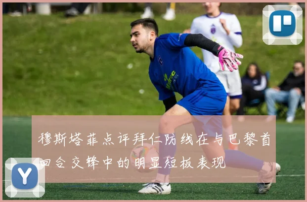 穆斯塔菲点评拜仁防线在与巴黎首回合交锋中的明显短板表现
