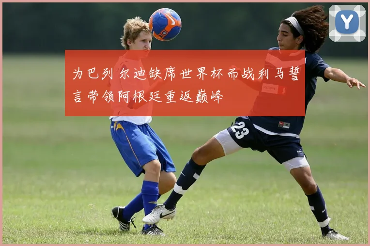 为巴列尔迪缺席世界杯而战利马誓言带领阿根廷重返巅峰