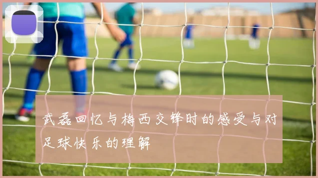 武磊回忆与梅西交锋时的感受与对足球快乐的理解