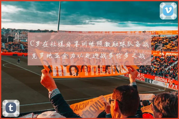 C罗在社媒分享训练照激励球队备战克罗地亚全力以赴迎战多伦多之战