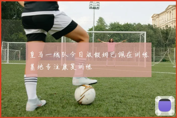 皇马一线队今日放假姆巴佩在训练基地专注康复训练