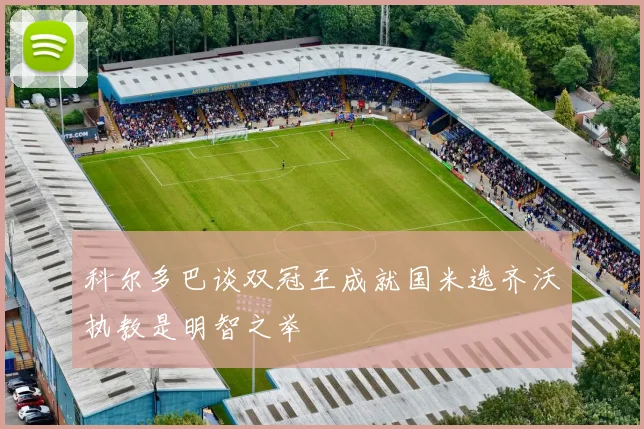科尔多巴谈双冠王成就国米选齐沃执教是明智之举